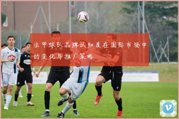 法甲球队品牌认知度在国际市场中的变化与推广策略